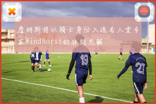 詹姆斯将以骑士身份入选名人堂专家Windhorst的独到见解