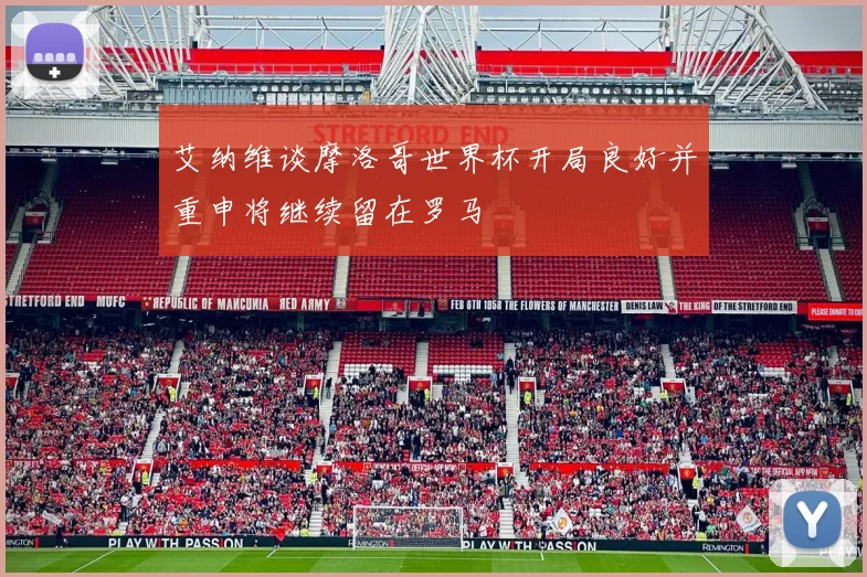 艾纳维谈摩洛哥世界杯开局良好并重申将继续留在罗马