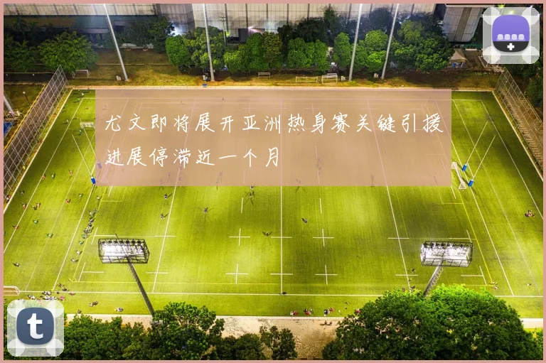尤文即将展开亚洲热身赛关键引援进展停滞近一个月
