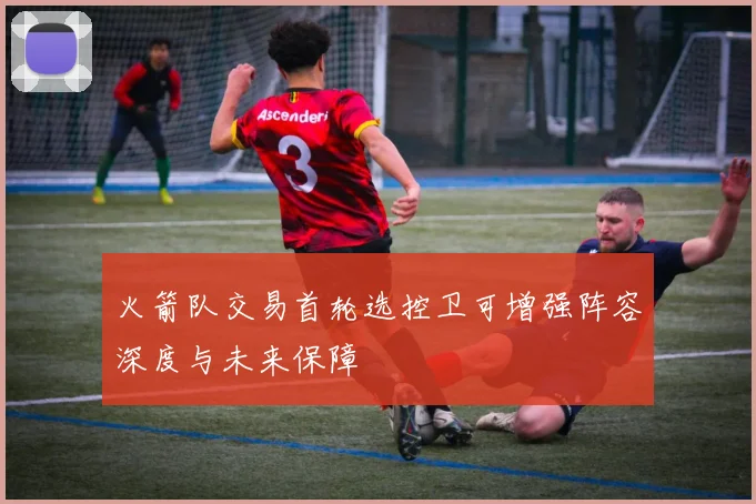 火箭队交易首轮选控卫可增强阵容深度与未来保障