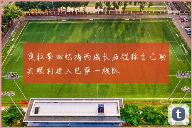 莫拉蒂回忆梅西成长历程称自己助其顺利进入巴萨一线队