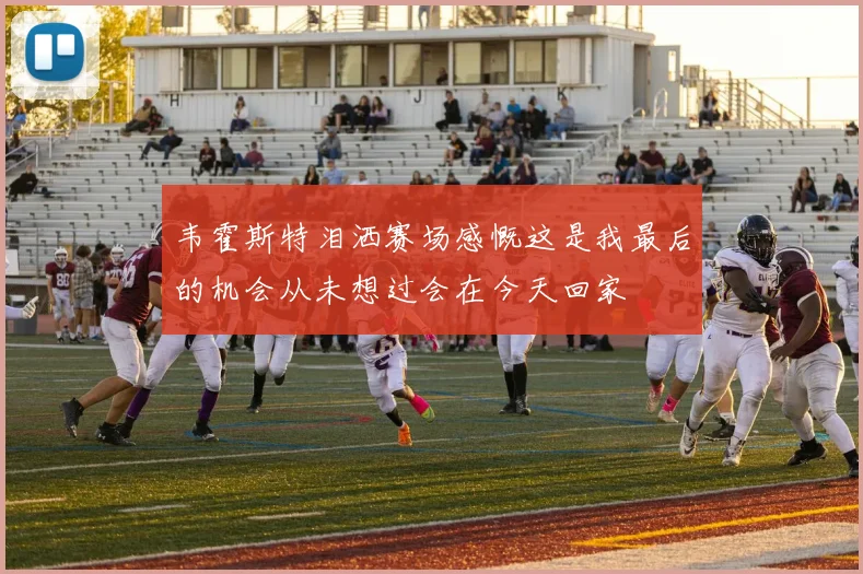 韦霍斯特泪洒赛场感慨这是我最后的机会从未想过会在今天回家