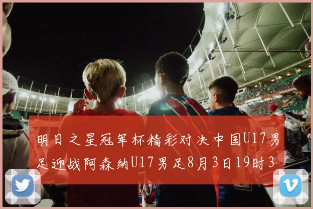 明日之星冠军杯精彩对决中国U17男足迎战阿森纳U17男足8月3日19时35分