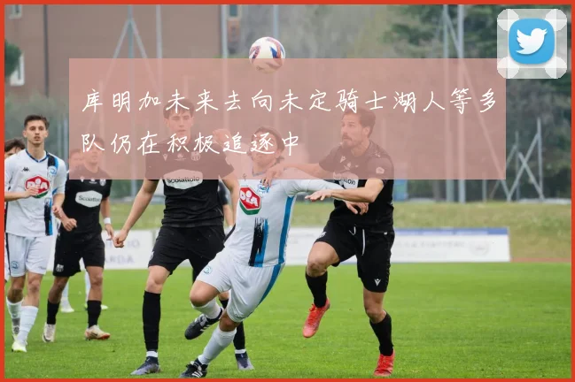 库明加未来去向未定骑士湖人等多队仍在积极追逐中