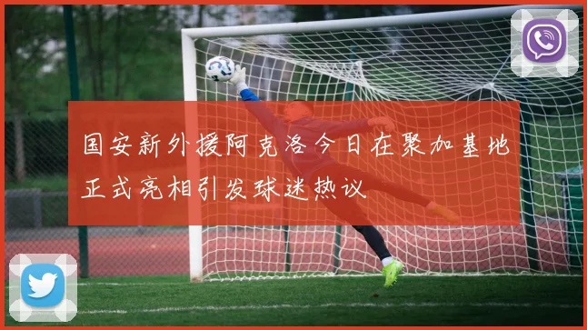 国安新外援阿克洛今日在聚加基地正式亮相引发球迷热议