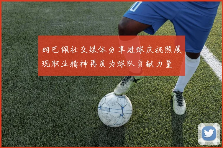 姆巴佩社交媒体分享进球庆祝照展现职业精神再度为球队贡献力量