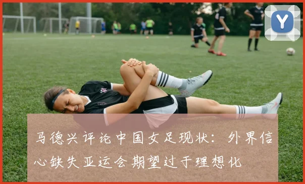 马德兴评论中国女足现状：外界信心缺失亚运会期望过于理想化